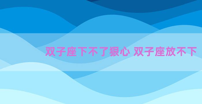 双子座下不了狠心 双子座放不下